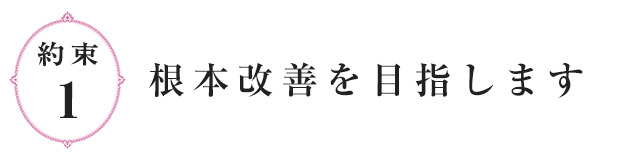 約束1.根本改善を目指します